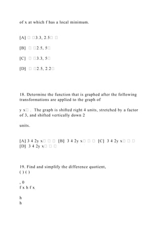 of x at which f has a local minimum.
18. Determine the function that is graphed after the following
transformations are applied to the graph of
of 3, and shifted vertically down 2
units.
19. Find and simplify the difference quotient,
( ) ( )
, 0
f x h f x
h
h
 