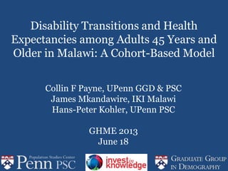 Disability Transitions and Health
Expectancies among Adults 45 Years and
Older in Malawi: A Cohort-Based Model
Collin F Payne, UPenn GGD & PSC
James Mkandawire, IKI Malawi
Hans-Peter Kohler, UPenn PSC
GHME 2013
June 18
 