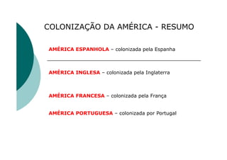 COLONIZAÇÃO DA AMÉRICA - RESUMO
AMÉRICA ESPANHOLA – colonizada pela Espanha
AMÉRICA INGLESA – colonizada pela Inglaterra
AMÉRICA FRANCESA – colonizada pela França
AMÉRICA PORTUGUESA – colonizada por Portugal
 