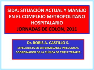 SIDA: SITUACIÓN ACTUAL Y MANEJO
 EN EL COMPLEJO METROPOLITANO
          HOSPITALARIO
    JORNADAS DE COLON, 2011

          Dr. BORIS A. CASTILLO S.
    ESPECIALISTA EN ENFERMEDADES INFECCIOSAS
   COORDINADOR DE LA CLÍNICA DE TRIPLE TERAPIA
 
