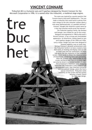 VINCENT CONNARE
Trebuchet MS is a humanist sans-serif typeface designed by Vincent Connare for the
Microsoft Corporation in 1996. It is named after the trebuchet, a medieval siege engine.

tre
buc
het

The name was inspired by a puzzle question that
Connare heard at Microsoft headquarters: “Can you
make a trebuchet that could launch a person from
main campus to the new consumer campus about a
mile away? Mathematically, is it possible and how?”
Connare “thought that would be a great name for
a font that launches words across the Internet”.
The Trebuchet typeface family, like Verdana
and Georgia, was created for use on the screen.
Designed and engineered in 1996 by Microsoft’s
Vincent Connare, it has a strong and unmistakable
appearance. Its letterforms, loosely based on sans
serif typeface designs of the 1920s and 1930s,
carry a large x-height and clean lines designed to
promote legibility, even at small sizes.
Perhaps Connare’s greatest achievement with
the Trebuchet family is to have created a font
that works at heading and display sizes as well
as small sizes and low resolutions; no mean
task given the low resolution of the computer
screen, which tends to dilute the characteristics
of letterforms, rendering them dull and boring.
After all, a lower case, which at 8pt on the
screen can be at most four or ve pixels high,
can only be drawn in a limited number of ways.
One of Connare’s intentions when designing
Trebuchet was Trebuchet is well-suited to use
for extended texts, User Interface scenarios
and spreadsheet design, given the font’s
narrow letterforms. Trebuchet works
brilliantly on the screen and has quickly
become a classic choice
for Web page design.

 