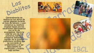 Generalmente se
realiza en los atrios de
varias iglesias durante
el mes de febrero, y aún
conserva su esencia
original traída por los
sacerdotes Mercedarios
con el fin de
evangelizar. Narra la
vida de uno de los
primeros mártires
cristianos Sebastián,
capitán de la guardia
pretoriana romana que
se convierte al
cristianismo y al ser
descubierto es
martirizado y muerto
bajo azotes.

IBCL

 