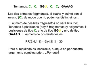 124
Los dos primeros fragmentos, el cuarto y quinto son el
mismo (C), de modo que no podemos distinguirlos...
El número de posibles fragmentos no será 6! = 720.
Tenemos 6 posiciones (hay 6 fragmentos) y asignamos 4
posiciones de tipo C, uno de tipo GGU y uno de tipo
GAAAG. El número de posibilidades es:
PR(6;4,1,1) = 6!/4!1!1! = 30.
Pero el resultado es incorrecto, aunque no por nuestro
argumento combinatorio... ¿Por qué?
Teníamos: C, C, GGU, C, C, GAAAG
 