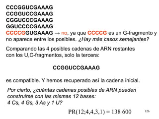 126
CCCGGUCGAAAG
CCGGUCCGAAAG
CGGUCCCGAAAG
GGUCCCCGAAAG
CCCCGGUGAAAG → no, ya que CCCCG es un G-fragmento y
no aparece entre los posibles. ¿Hay más casos semejantes?
Comparando las 4 posibles cadenas de ARN restantes
con los U,C-fragmentos, solo la tercera:
CCGGUCCGAAAG
es compatible. Y hemos recuperado así la cadena inicial.
Por cierto, ¿cuántas cadenas posibles de ARN pueden
construirse con las mismas 12 bases:
4 Cs, 4 Gs, 3 As y 1 U?
PR(12;4,4,3,1) = 138 600
 