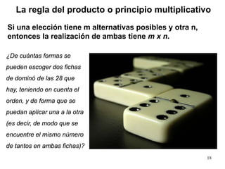 18
¿De cuántas formas se
pueden escoger dos fichas
de dominó de las 28 que
hay, teniendo en cuenta el
orden, y de forma que se
puedan aplicar una a la otra
(es decir, de modo que se
encuentre el mismo número
de tantos en ambas fichas)?
La regla del producto o principio multiplicativo
Si una elección tiene m alternativas posibles y otra n,
entonces la realización de ambas tiene m x n.
 