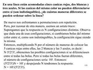 135
En una línea están acomodadas cinco canicas rojas, dos blancas y
tres azules. Si las canicas del mismo color no pueden diferenciarse
entre sí (son indistinguibles), ¿de cuántas maneras diferentes se
pueden ordenar sobre la línea?
De nuevo nos enfrentamos a permutaciones con repetición.
Pero, por razonar de otra manera, usemos un astuto truco:
Supongamos que la respuesta es N configuraciones distintas. Observa
que dada una de esas configuraciones, si cambiamos bolas del mismo
color entre sí, como son indistinguibles, la configuración sigue siendo
la misma.
Entonces, multiplicando N por el número de maneras de colocar las
5 canicas rojas entre ellas, las 2 blancas y las 3 azules, es decir:
N·5!2!3!, obtenemos las posibles configuraciones si se diferenciasen
entre sí todas las bolas. Pero si todas las bolas fueran diferentes,
el número de configuraciones sería: 10!. Entonces:
(5!2!3!)N = 10! y despejando N tendremos la respuesta:
N = 10!/(5!2!3!).
 