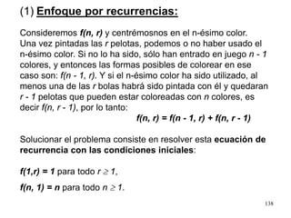138
(1) Enfoque por recurrencias:
Consideremos f(n, r) y centrémosnos en el n-ésimo color.
Una vez pintadas las r pelotas, podemos o no haber usado el
n-ésimo color. Si no lo ha sido, sólo han entrado en juego n - 1
colores, y entonces las formas posibles de colorear en ese
caso son: f(n - 1, r). Y si el n-ésimo color ha sido utilizado, al
menos una de las r bolas habrá sido pintada con él y quedaran
r - 1 pelotas que pueden estar coloreadas con n colores, es
decir f(n, r - 1), por lo tanto:
f(n, r) = f(n - 1, r) + f(n, r - 1)
Solucionar el problema consiste en resolver esta ecuación de
recurrencia con las condiciones iniciales:
f(1,r) = 1 para todo r ≥ 1,
f(n, 1) = n para todo n ≥ 1.
 