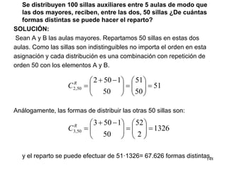 Se distribuyen 100 sillas auxiliares entre 5 aulas de modo que
las dos mayores, reciben, entre las dos, 50 sillas ¿De cuántas
formas distintas se puede hacer el reparto?
SOLUCIÓN:
Sean A y B las aulas mayores. Repartamos 50 sillas en estas dos
aulas. Como las sillas son indistinguibles no importa el orden en esta
asignación y cada distribución es una combinación con repetición de
orden 50 con los elementos A y B.
Análogamente, las formas de distribuir las otras 50 sillas son:
y el reparto se puede efectuar de 51·1326= 67.626 formas distintas.
51
50
51
50
1502
50,2 =





=




 −+
=R
C
1326
2
52
50
1503
50,3 =





=




 −+
=R
C
148
 