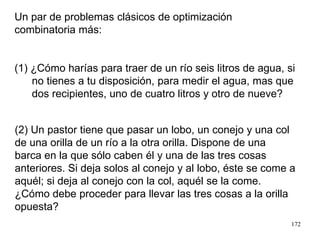 172
(2) Un pastor tiene que pasar un lobo, un conejo y una col
de una orilla de un río a la otra orilla. Dispone de una
barca en la que sólo caben él y una de las tres cosas
anteriores. Si deja solos al conejo y al lobo, éste se come a
aquél; si deja al conejo con la col, aquél se la come.
¿Cómo debe proceder para llevar las tres cosas a la orilla
opuesta?
Un par de problemas clásicos de optimización
combinatoria más:
(1) ¿Cómo harías para traer de un río seis litros de agua, si
no tienes a tu disposición, para medir el agua, mas que
dos recipientes, uno de cuatro litros y otro de nueve?
 