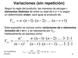 Variaciones (sin repetición)
1121...181920
!10
!20
!)1020(
!20
10,20 ⋅⋅⋅⋅⋅==
−
=V
46
123...)1()(
123...)2()1(
⋅⋅⋅⋅−−⋅−
⋅⋅⋅⋅−⋅−⋅
=
−
=
rnrn
nnn
r)!(n
n!
Vn,r
En el problema
anterior:
)1(...)2()1(, +−⋅⋅−⋅−⋅= rnnnnV rn
Según la regla del producto, las maneras de escoger r
elementos distintos de entre un total de n (r < n) según
un determinado orden, será igual al producto de:
Esta expresión se conoce como variaciones de n elementos
tomados de r en r, y se representa por Vn,r.
Habitualmente se expresa como:
 