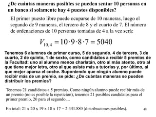48
¿De cuántas maneras posibles se pueden sentar 10 personas en
un banco si solamente hay 4 puestos disponibles?
El primer puesto libre puede ocuparse de 10 maneras, luego el
segundo de 9 maneras, el tercero de 8 y el cuarto de 7. El número
de ordenaciones de 10 personas tomadas de 4 a la vez será:
50407·8·9·104,10 ==V
Tenemos 6 alumnos de primer curso, 5 de segundo, 4 de tercero, 3 de
cuarto, 2 de quinto, 1 de sexto, como candidatos a recibir 5 premios de
la Facultad: uno al alumno menos charlatán, otro al más atento, otro al
que tiene mejor letra, otro al que asiste más a tutorías y, por último, al
que mejor aparca el coche. Suponiendo que ningún alumno puede
recibir más de un premio, se pide: ¿De cuántas maneras se pueden
distribuir los premios?
Tenemos 21 candidatos a 5 premios. Como ningún alumno puede recibir más de
un premio (no es posible la repetición), tenemos 21 posibles candidatos para el
primer premio, 20 para el segundo,...
En total: 21 x 20 x 19 x 18 x 17 = 2.441.880 (distribuciones posibles).
 