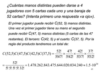 ¿Cuántas manos distintas pueden darse a 4
jugadores con 5 cartas cada uno y una baraja de
52 cartas? (Intenta primero una respuesta «a ojo»).
65
El primer jugador puede recibir C(52, 5) manos distintas.
Una vez el primer jugador tiene su mano el segundo
puede recibir C(47, 5) manos distintas (5 cartas de las 47
restantes). El tercero: C(42, 5) y el cuarto: C(37, 5). Por la
regla del producto tendremos un total de:
!32!5
!37
!37!5
!42
!42!5
!47
!47!5
!52
)5,37()5,42()5,47()5,52( ×××=CCCC
24
101.52404.020.034.843.475.641.478.262.
!32!5!5!5!5
!52
⋅≈==
 