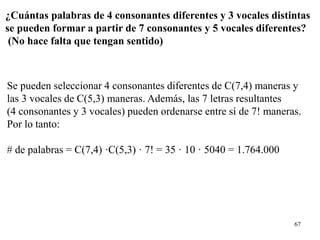 67
¿Cuántas palabras de 4 consonantes diferentes y 3 vocales distintas
se pueden formar a partir de 7 consonantes y 5 vocales diferentes?
(No hace falta que tengan sentido)
Se pueden seleccionar 4 consonantes diferentes de C(7,4) maneras y
las 3 vocales de C(5,3) maneras. Además, las 7 letras resultantes
(4 consonantes y 3 vocales) pueden ordenarse entre sí de 7! maneras.
Por lo tanto:
# de palabras = C(7,4) ·C(5,3) · 7! = 35 · 10 · 5040 = 1.764.000
 