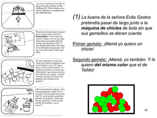 90
(1) La buena de la señora Evita Gastos
pretendía pasar de largo junto a la
máquina de chicles de bola sin que
sus gemelitos se dieran cuenta.
Primer gemelo: ¡Mamá yo quiero un
chicle!
Segundo gemelo: ¡Mamá, yo también. Y lo
quiero del mismo color que el de
Toñito!
 