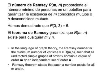 El número de Ramsey R(m, n) proporciona el
número mínimo de personas en un botellón para
garantizar la existencia de m conocidos mutuos o
n desconocidos mutuos.
Hemos demostrado que R(3, 3) = 6.
El teorema de Ramsey garantiza que R(m, n)
existe para cualquier m y n.
• In the language of graph theory, the Ramsey number is
the minimum number of vertices v = R(m,n), such that all
undirected simple graphs of order v contain a clique of
order m or an independent set of order n .
• Ramsey theorem states that such a number exists for all
m and n.
 