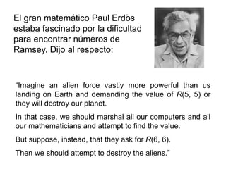 El gran matemático Paul Erdös
estaba fascinado por la dificultad
para encontrar números de
Ramsey. Dijo al respecto:
“Imagine an alien force vastly more powerful than us
landing on Earth and demanding the value of R(5, 5) or
they will destroy our planet.
In that case, we should marshal all our computers and all
our mathematicians and attempt to find the value.
But suppose, instead, that they ask for R(6, 6).
Then we should attempt to destroy the aliens.”
 