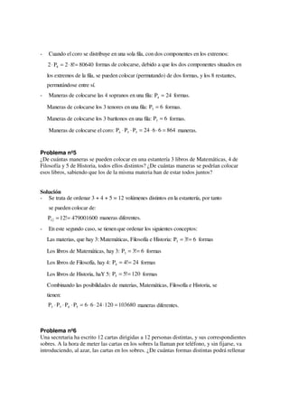 -   Cuando el coro se distribuye en una sola fila, con dos componentes en los extremos:
    2 ⋅ P8 = 2 ⋅ 8!= 80640 formas de colocarse, debido a que los dos componentes situados en
    los extremos de la fila, se pueden colocar (permutando) de dos formas, y los 8 restantes,
    permutándose entre sí.
-   Maneras de colocarse las 4 sopranos en una fila: P4 = 24 formas.

    Maneras de colocarse los 3 tenores en una fila: P3 = 6 formas.

    Maneras de colocarse los 3 barítonos en una fila: P3 = 6 formas.

    Maneras de colocarse el coro: P4 ⋅ P3 ⋅ P3 = 24 ⋅ 6 ⋅ 6 = 864 maneras.


Problema nº5
¿De cuántas maneras se pueden colocar en una estantería 3 libros de Matemáticas, 4 de
Filosofía y 5 de Historia, todos ellos distintos? ¿De cuántas maneras se podrían colocar
esos libros, sabiendo que los de la misma materia han de estar todos juntos?


Solución
- Se trata de ordenar 3 + 4 + 5 = 12 volúmenes distintos en la estantería, por tanto
    se pueden colocar de:
    P12 = 12!= 479001600 maneras diferentes.
-   En este segundo caso, se tienen que ordenar los siguientes conceptos:
    Las materias, que hay 3: Matemáticas, Filosofía e Historia: P3 = 3!= 6 formas

    Los libros de Matemáticas, hay 3: P3 = 3!= 6 formas

    Los libros de Filosofía, hay 4: P4 = 4!= 24 formas

    Los libros de Historia, haY 5: P5 = 5!= 120 formas
    Combinando las posibilidades de materias, Matemáticas, Filosofía e Historia, se
    tienen:
    P3 ⋅ P3 ⋅ P4 ⋅ P5 = 6 ⋅ 6 ⋅ 24 ⋅ 120 = 103680 maneras diferentes.



Problema nº6
Una secretaria ha escrito 12 cartas dirigidas a 12 personas distintas, y sus correspondientes
sobres. A la hora de meter las cartas en los sobres la llaman por teléfono, y sin fijarse, va
introduciendo, al azar, las cartas en los sobres. ¿De cuántas formas distintas podrá rellenar
 