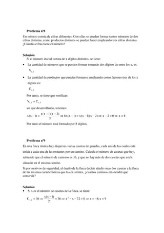 Problema nº8
Un número consta de cifras diferentes. Con ellas se pueden formar tantos números de dos
cifras distintas, como productos distintos se puedan hacer empleando tres cifras distintas.
¿Cuántas cifras tiene el número?


Solución
  Si el número inicial consta de x dígitos distintos, se tiene:
•   La cantidad de números que se pueden formar tomando dos dígitos de entre los x, es:
      Vx , 2

•   La cantidad de productos que pueden formarse empleando como factores tres de los x
    dígitos es:
      C x ,3

    Por tanto, se tiene que verificar:
    Vx , 2 = C x , 3

    así que desarrollando, tenemos:
                   x ( x − 1)( x − 2)
    x ( x − 1) =                         6x ( x − 1) = x ( x − 1)( x − 2)   x−2=6   x =8
                            3!
    Por tanto el número está formado por 8 dígitos.




    Problema nº9
En una finca rústica hay dispersas varias casetas de guardas, cada una de las cuales está
unida a cada una de las restantes por un camino. Calcula el número de casetas que hay,
sabiendo que el número de caminos es 36, y que no hay más de dos casetas que estén
situadas en el mismo camino.
Si por motivos de seguridad, el dueño de la finca decide añadir otras dos casetas a la finca
de las mismas características que las existentes, ¿cuántos caminos más tendrá que
construir?


Solución
• Si x es el número de casetas de la finca, se tiene:
                       x ( x − 1)
    C x , 2 = 36                  = 36    x 2 − x − 72 = 0       x = −8; x = 9
                            2!
 