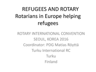 REFUGEES AND ROTARY
Rotarians in Europe helping
refugees
ROTARY INTERNATIONAL CONVENTION
SEOUL, KOREA 2016
Coordinator: PDG Matias Röyttä
Turku International RC
Turku
Finland
 