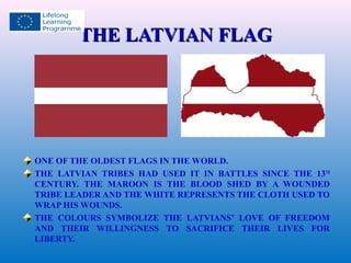 TTHHEE LLAATTVVIIAANN FFLLAAGG 
ONE OF THE OLDEST FLAGS IN THE WORLD. 
THE LATVIAN TRIBES HAD USED IT IN BATTLES SINCE THE 13TH 
CENTURY. THE MAROON IS THE BLOOD SHED BY A WOUNDED 
TRIBE LEADER AND THE WHITE REPRESENTS THE CLOTH USED TO 
WRAP HIS WOUNDS. 
THE COLOURS SYMBOLIZE THE LATVIANS’ LOVE OF FREEDOM 
AND THEIR WILLINGNESS TO SACRIFICE THEIR LIVES FOR 
LIBERTY. 
 