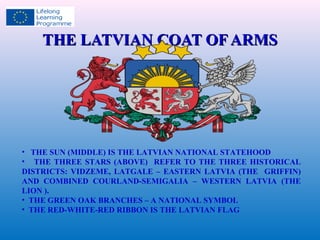 TTHHEE LLAATTVVIIAANN CCOOAATT OOFF AARRMMSS 
• THE SUN (MIDDLE) IS THE LATVIAN NATIONAL STATEHOOD 
• THE THREE STARS (ABOVE) REFER TO THE THREE HISTORICAL 
DISTRICTS: VIDZEME, LATGALE – EASTERN LATVIA (THE GRIFFIN) 
AND COMBINED COURLAND-SEMIGALIA – WESTERN LATVIA (THE 
LION ). 
• THE GREEN OAK BRANCHES – A NATIONAL SYMBOL 
• THE RED-WHITE-RED RIBBON IS THE LATVIAN FLAG 
 