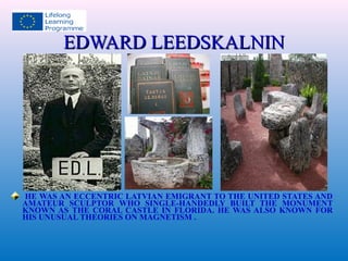 EEDDWWAARRDD LLEEEEDDSSKKAALLNNIINN 
HE WAS AN ECCENTRIC LATVIAN EMIGRANT TO THE UNITED STATES AND 
AMATEUR SCULPTOR WHO SINGLE-HANDEDLY BUILT THE MONUMENT 
KNOWN AS THE CORAL CASTLE IN FLORIDA. HE WAS ALSO KNOWN FOR 
HIS UNUSUAL THEORIES ON MAGNETISM . 
 