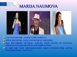 MMAARRIIJJAA NNAAUUMMOOVVAA 
LATVIAN SINGER – STAGE NAME MARIE N; 
SINGS POP MUSIC, JAZZ AND MUSICAL THEATRE; 
HAS RECORDED SEVERAL ALBUMS WITH SONGS IN LATVIAN, 
FRENCH, ENGLISH, RUSSIAN AND PORTUGUESE 
IN 2002 SHE WON THE EUROVISION SONG CONTEST FOR LATVIA 
WITH HER SONG "I WANNA". 
 
