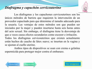 Diafragma y capuchón cervicouterino
Los diafragmas y los capuchones cervicouterinos son los
únicos métodos de barrera que requieren la intervención de un
proveedor capacitado para que determine el tamaño adecuado para
la usuaria. Las ventajas de estos métodos son que pueden ser
iniciados por la mujer y pueden insertarse hasta seis horas antes
del acto sexual. Sin embargo, el diafragma tiene la desventaja de
que a veces causa efectos secundarios como escozor e irritación.
Todos los diafragmas cervicouterinos que existen actualmente
están hechos de caucho de látex suave; se insertan en la vagina y
se ajustan al cuello uterino.
Ambos tipos de dispositivos se usan con crema o gelatina
espermicida para proteger mejor contra el embarazo.
Ver imágenes
Anterior Siguiente
 