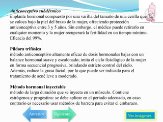 Anticonceptivo subdérmico
implante hormonal compuesto por una varilla del tamaño de una cerilla que
se coloca bajo la piel del brazo de la mujer, ofreciendo protección
anticonceptiva entre 3 y 5 años. Sin embargo, el médico puede retirarlo en
cualquier momento y la mujer recuperará la fertilidad en un tiempo mínimo.
Eficacia del 99%.
Píldora trifásica
método anticonceptivo altamente eficaz de dosis hormonales bajas con un
balance hormonal suave y escalonado; imita el ciclo fisiológico de la mujer
en forma secuencial progresiva, brindando estricto control del ciclo.
Además, reduce la grasa facial, por lo que puede ser indicado para el
tratamiento de acné leve a moderado.
Método hormonal inyectable
método de larga duración que se inyecta en un músculo. Contiene
estrógenos y progestina: se debe aplicar en el periodo adecuado, en caso
contrario es necesario usar métodos de barrera para evitar el embarazo.
Ver imágenes
Anterior Siguiente
 
