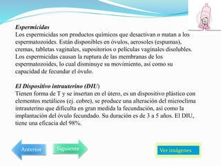 Espermicidas
Los espermicidas son productos químicos que desactivan o matan a los
espermatozoides. Están disponibles en óvulos, aerosoles (espumas),
cremas, tabletas vaginales, supositorios o películas vaginales disolubles.
Los espermicidas causan la ruptura de las membranas de los
espermatozoides, lo cual disminuye su movimiento, así como su
capacidad de fecundar el óvulo.
El Dispositivo intrauterino (DIU)
Tienen forma de T y se insertan en el útero, es un dispositivo plástico con
elementos metálicos (ej. cobre), se produce una alteración del microclima
intrauterino que dificulta en gran medida la fecundación, así como la
implantación del óvulo fecundado. Su duración es de 3 a 5 años. El DIU,
tiene una eficacia del 98%.
Ver imágenes
Anterior Siguiente
 
