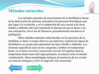 Métodos naturales
Los métodos naturales de conocimiento de la fertilidad se basan
en la observación de síntomas asociados a los procesos fisiológicos que
dan lugar a la ovulación, y en la adaptación del acto sexual a las fases
fértiles o infértiles del ciclo menstrual en función de que se desee o no
una concepción, sin el uso de fármacos, procedimientos mecánicos ni
quirúrgicos.
Otros métodos naturales están basados en la conciencia de la
fertilidad, es decir, la mujer observa con atención y registra los signos de
fertilidad en su cuerpo para determinar las fases fértiles o infértiles. Los
síntomas específicos caen en tres categorías: cambios en temperatura
basal, en el moco cervical y la posición cervical. El registrar tanto la
temperatura basal como otro signo primario, se conoce como el método
«sintotermal». Otras metodologías incluyen el monitoreo de los niveles
en orina de estrógeno y LH a lo largo del ciclo menstrual.
Anterior Siguiente
 
