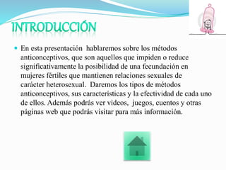  En esta presentación hablaremos sobre los métodos
anticonceptivos, que son aquellos que impiden o reduce
significativamente la posibilidad de una fecundación en
mujeres fértiles que mantienen relaciones sexuales de
carácter heterosexual. Daremos los tipos de métodos
anticonceptivos, sus características y la efectividad de cada uno
de ellos. Además podrás ver videos, juegos, cuentos y otras
páginas web que podrás visitar para más información.
 