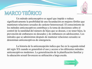 Un método anticonceptivo es aquel que impide o reduce
significativamente la posibilidad de una fecundación en mujeres fértiles que
mantienen relaciones sexuales de carácter heterosexual. El conocimiento de
los métodos anticonceptivos contribuye a la toma de decisiones sobre el
control de la natalidad del número de hijos que se desean, o no tener hijos, la
prevención de embarazos no deseados y de embarazos en adolescentes. Los
métodos que se administran después de mantener relaciones sexuales se
denominan anticonceptivos de emergencia.
La historia de la anticoncepción indica que fue en la segunda mitad
del siglo XX cuando se generalizó el uso y acceso a los diferentes métodos
anticonceptivos modernos. La generalización de la planificación familiar y
la educación sexual favorecen su utilización a larga escala.
Siguiente
 