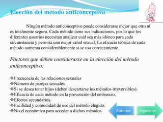 Elección del método anticonceptivo
Ningún método anticonceptivo puede considerarse mejor que otro ni
es totalmente seguro. Cada método tiene sus indicaciones, por lo que los
diferentes usuarios necesitan analizar cuál sea más idóneo para cada
circunstancia y permita una mejor salud sexual. La eficacia teórica de cada
método aumenta considerablemente si se usa correctamente.
Factores que deben considerarse en la elección del método
anticonceptivo:
Frecuencia de las relaciones sexuales
Número de parejas sexuales.
Si se desea tener hijos (deben descartarse los métodos irreversibles).
Eficacia de cada método en la prevención del embarazo.
Efectos secundarios.
Facilidad y comodidad de uso del método elegido.
Nivel económico para acceder a dichos métodos. Siguiente
Anterior
 