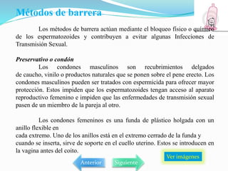 Métodos de barrera
Los métodos de barrera actúan mediante el bloqueo físico o químico
de los espermatozoides y contribuyen a evitar algunas Infecciones de
Transmisión Sexual.
Preservativo o condón
Los condones masculinos son recubrimientos delgados
de caucho, vinilo o productos naturales que se ponen sobre el pene erecto. Los
condones masculinos pueden ser tratados con espermicida para ofrecer mayor
protección. Estos impiden que los espermatozoides tengan acceso al aparato
reproductivo femenino e impiden que las enfermedades de transmisión sexual
pasen de un miembro de la pareja al otro.
Los condones femeninos es una funda de plástico holgada con un
anillo flexible en
cada extremo. Uno de los anillos está en el extremo cerrado de la funda y
cuando se inserta, sirve de soporte en el cuello uterino. Estos se introducen en
la vagina antes del coito.
Ver imágenes
Anterior Siguiente
 