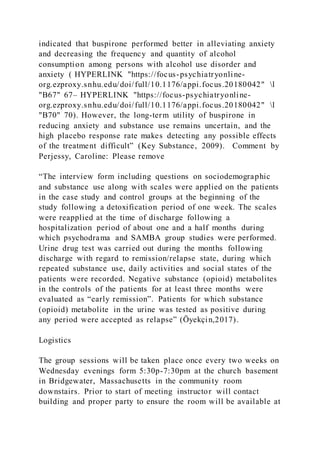indicated that buspirone performed better in alleviating anxiety
and decreasing the frequency and quantity of alcohol
consumption among persons with alcohol use disorder and
anxiety ( HYPERLINK "https://focus-psychiatryonline-
org.ezproxy.snhu.edu/doi/full/10.1176/appi.focus.20180042" l
"B67" 67– HYPERLINK "https://focus-psychiatryonline-
org.ezproxy.snhu.edu/doi/full/10.1176/appi.focus.20180042" l
"B70" 70). However, the long-term utility of buspirone in
reducing anxiety and substance use remains uncertain, and the
high placebo response rate makes detecting any possible effects
of the treatment difficult” (Key Substance, 2009). Comment by
Perjessy, Caroline: Please remove
“The interview form including questions on sociodemographic
and substance use along with scales were applied on the patients
in the case study and control groups at the beginning of the
study following a detoxification period of one week. The scales
were reapplied at the time of discharge following a
hospitalization period of about one and a half months during
which psychodrama and SAMBA group studies were performed.
Urine drug test was carried out during the months following
discharge with regard to remission/relapse state, during which
repeated substance use, daily activities and social states of the
patients were recorded. Negative substance (opioid) metabolites
in the controls of the patients for at least three months were
evaluated as “early remission”. Patients for which substance
(opioid) metabolite in the urine was tested as positive during
any period were accepted as relapse” (Öyekçin,2017).
Logistics
The group sessions will be taken place once every two weeks on
Wednesday evenings form 5:30p-7:30pm at the church basement
in Bridgewater, Massachusetts in the community room
downstairs. Prior to start of meeting instructor will contact
building and proper party to ensure the room will be available at
 