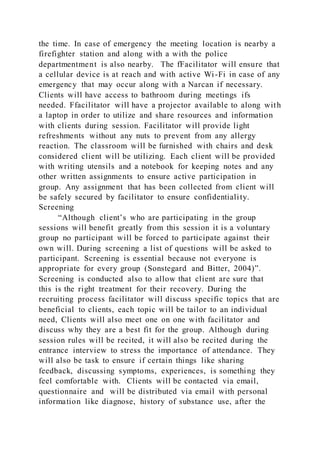 the time. In case of emergency the meeting location is nearby a
firefighter station and along with a with the police
departmentment is also nearby. The fFacilitator will ensure that
a cellular device is at reach and with active Wi-Fi in case of any
emergency that may occur along with a Narcan if necessary.
Clients will have access to bathroom during meetings ifs
needed. Ffacilitator will have a projector available to along with
a laptop in order to utilize and share resources and information
with clients during session. Facilitator will provide light
refreshments without any nuts to prevent from any allergy
reaction. The classroom will be furnished with chairs and desk
considered client will be utilizing. Each client will be provided
with writing utensils and a notebook for keeping notes and any
other written assignments to ensure active participation in
group. Any assignment that has been collected from client will
be safely secured by facilitator to ensure confidentiality.
Screening
“Although client’s who are participating in the group
sessions will benefit greatly from this session it is a voluntary
group no participant will be forced to participate against their
own will. During screening a list of questions will be asked to
participant. Screening is essential because not everyone is
appropriate for every group (Sonstegard and Bitter, 2004)”.
Screening is conducted also to allow that client are sure that
this is the right treatment for their recovery. During the
recruiting process facilitator will discuss specific topics that are
beneficial to clients, each topic will be tailor to an individual
need, Clients will also meet one on one with facilitator and
discuss why they are a best fit for the group. Although during
session rules will be recited, it will also be recited during the
entrance interview to stress the importance of attendance. They
will also be task to ensure if certain things like sharing
feedback, discussing symptoms, experiences, is something they
feel comfortable with. Clients will be contacted via email,
questionnaire and will be distributed via email with personal
information like diagnose, history of substance use, after the
 