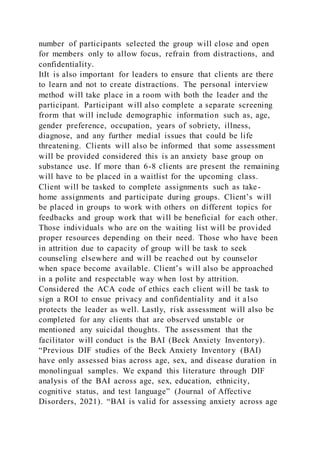 number of participants selected the group will close and open
for members only to allow focus, refrain from distractions, and
confidentiality.
ItIt is also important for leaders to ensure that clients are there
to learn and not to create distractions. The personal interview
method will take place in a room with both the leader and the
participant. Participant will also complete a separate screening
frorm that will include demographic information such as, age,
gender preference, occupation, years of sobriety, illness,
diagnose, and any further medial issues that could be life
threatening. Clients will also be informed that some assessment
will be provided considered this is an anxiety base group on
substance use. If more than 6-8 clients are present the remaining
will have to be placed in a waitlist for the upcoming class.
Client will be tasked to complete assignments such as take-
home assignments and participate during groups. Client’s will
be placed in groups to work with others on different topics for
feedbacks and group work that will be beneficial for each other.
Those individuals who are on the waiting list will be provided
proper resources depending on their need. Those who have been
in attrition due to capacity of group will be task to seek
counseling elsewhere and will be reached out by counselor
when space become available. Client’s will also be approached
in a polite and respectable way when lost by attrition.
Considered the ACA code of ethics each client will be task to
sign a ROI to ensue privacy and confidentiality and it also
protects the leader as well. Lastly, risk assessment will also be
completed for any clients that are observed unstable or
mentioned any suicidal thoughts. The assessment that the
facilitator will conduct is the BAI (Beck Anxiety Inventory).
“Previous DIF studies of the Beck Anxiety Inventory (BAI)
have only assessed bias across age, sex, and disease duration in
monolingual samples. We expand this literature through DIF
analysis of the BAI across age, sex, education, ethnicity,
cognitive status, and test language” (Journal of Affective
Disorders, 2021). “BAI is valid for assessing anxiety across age
 