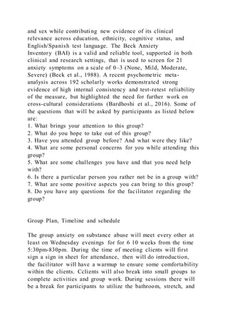 and sex while contributing new evidence of its clinical
relevance across education, ethnicity, cognitive status, and
English/Spanish test language. The Beck Anxiety
Inventory (BAI) is a valid and reliable tool, supported in both
clinical and research settings, that is used to screen for 21
anxiety symptoms on a scale of 0–3 (None, Mild, Moderate,
Severe) (Beck et al., 1988). A recent psychometric meta-
analysis across 192 scholarly works demonstrated strong
evidence of high internal consistency and test-retest reliability
of the measure, but highlighted the need for further work on
cross-cultural considerations (Bardhoshi et al., 2016). Some of
the questions that will be asked by participants as listed below
are:
1. What brings your attention to this group?
2. What do you hope to take out of this group?
3. Have you attended group before? And what were they like?
4. What are some personal concerns for you while attending this
group?
5. What are some challenges you have and that you need help
with?
6. Is there a particular person you rather not be in a group with?
7. What are some positive aspects you can bring to this group?
8. Do you have any questions for the facilitator regarding the
group?
Group Plan, Timeline and schedule
The group anxiety on substance abuse will meet every other at
least on Wednesday evenings for for 6 10 weeks from the time
5:30pm-830pm. During the time of meeting clients will first
sign a sign in sheet for attendance, then will do introduction,
the facilitator will have a warmup to ensure some comfortability
within the clients. Cclients will also break into small groups to
complete activities and group work. During sessions there will
be a break for participants to utilize the bathroom, stretch, and
 