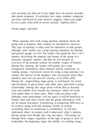 tool can help you find out if you might have an anxiety disorder
that needs treatment. It calculates how many common symptoms
you have and based on your answers suggests where you might
be on a scale, from mild to severe anxiety” (Spfizer,2021).
Group stages, and plan
“When opening start with a long opening statement about the
group and its purpose; then conduct an introduction exercise.
This type of opening is often used for education or task groups,
although some leaders use a long opening statement for therapy
and growth groups as well. The leader will spend the first 3 to 5
minutes describing the purpose and format of the group in a
pleasant, energetic manner, and then he will present an
overview of the planned content for another couple of minutes.
During this opening, the leader will usually give some
background information about himself and his experience in
leading groups. A practical reason for using a long opening is to
capture the interest of the members who are present when other
members have not yet arrived” (Jacobs, et al.,2016, p96).
During the stageworking stage group is well known for client
and facilitator to get to know each other more and build a strong
relationship. During this stage client will be able to develop
trust and comfort level around the instructor which inI result
will enable them to share more. When rules are place rules
although some participants will not agree it will be beneficial to
themto them and show clients that the group information will
not be shared elsewhere. Considering in counseling ROI have to
be in place along with info meaning clients in session
everything share in counseling is confidential. It will also
implement others to respect each h otherseach other’s opinion
during group even though they may not agree. “All groups go
through three stages, regardless of the type of group or style of
leadership: the beginning stage; the middle, or working, stage;
 