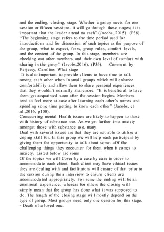 and the ending, closing, stage. Whether a group meets for one
session or fifteen sessions, it will go through these stages; it is
important that the leader attend to each” (Jacobs, 2015). (P36).
“The beginning stage refers to the time period used for
introductions and for discussion of such topics as the purpose of
the group, what to expect, fears, group rules, comfort levels,
and the content of the group. In this stage, members are
checking out other members and their own level of comfort with
sharing in the group” (Jacobs,2016). (P36). Comment by
Perjessy, Caroline: What stage
It is also important to provide clients to have time to talk
among each other when in small groups which will enhance
comfortability and allow them to share personal experiences
that they wouldn’t normally sharemore. “It is beneficial to have
them get acquainted soon after the session begins. Members
tend to feel more at ease after learning each other’s names and
spending some time getting to know each other” (Jacobs, et
al.,2016, p100).
Cooccurring mental Health issues are likely to happen to those
with history of substance use. As we get further into anxiety
amongst those with substance use, many
Deal with several issues are that they are not able to utilize a
coping skill for. In this group we will help each participant by
giving them the opportunity to talk about some. oOf the
challenging things they encounter for them when it comes to
anxiety. Listed below are some
Of the topics we will Cover by a case by case in order to
accommodate each client. Each client may have ethical issues
they are dealing with and facilitators will ensure of that prior to
the session during their interview to ensure clients are
accommodated appropriately. For some the ending will be an
emotional experience, whereas for others the closing will
simply mean that the group has done what it was supposed to
do. The length of the closing stage will mostly depend on the
type of group. Most groups need only one session for this stage.
· Death of a loved one.
 