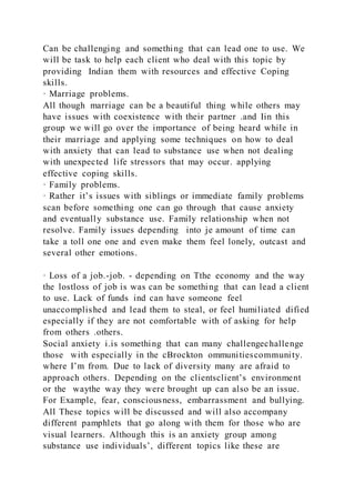 Can be challenging and something that can lead one to use. We
will be task to help each client who deal with this topic by
providing Indian them with resources and effective Coping
skills.
· Marriage problems.
All though marriage can be a beautiful thing while others may
have issues with coexistence with their partner .and Iin this
group we will go over the importance of being heard while in
their marriage and applying some techniques on how to deal
with anxiety that can lead to substance use when not dealing
with unexpected life stressors that may occur. applying
effective coping skills.
· Family problems.
· Rather it’s issues with siblings or immediate family problems
scan before something one can go through that cause anxiety
and eventually substance use. Family relationship when not
resolve. Family issues depending into je amount of time can
take a toll one one and even make them feel lonely, outcast and
several other emotions.
· Loss of a job.-job. - depending on Tthe economy and the way
the lostloss of job is was can be something that can lead a client
to use. Lack of funds ind can have someone feel
unaccomplished and lead them to steal, or feel humiliated dified
especially if they are not comfortable with of asking for help
from others .others.
Social anxiety i.is something that can many challengechallenge
those with especially in the cBrockton ommunitiescommunity.
where I’m from. Due to lack of diversity many are afraid to
approach others. Depending on the clientsclient’s environment
or the waythe way they were brought up can also be an issue.
For Example, fear, consciousness, embarrassment and bullying.
All These topics will be discussed and will also accompany
different pamphlets that go along with them for those who are
visual learners. Although this is an anxiety group among
substance use individuals’, different topics like these are
 