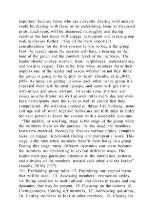 important because those who are currently dealing with anxiety
could be dealing with these as an underlining issue as discussed
prior. Each topic will be discussed thoroughly and during
sessions the facilitator will engage participant and create group
wok to discuss further. “One of the most important
considerations for the first session is how to begin the group.
How the leader opens the session will have a bearing on the
tone of the group and the comfort level of the members. The
leader should convey warmth, trust, helpfulness, understanding,
and positive regard. This is the time when members form their
impressions of the leader and assess whether or not they think
the group is going to be helpful to them” (Jacobs, et al.,2016,
p95). As many are getting to know each other in the group it’s
expected there will be small groups, and some will get along
with others and some will not. To avoid some attrition and
issues as a facilitator we will go over rules every day and even
have participants state the rules as well to ensure that they
comprehend. We will also emphasize things like bullying, name
callings and all other negative behaviors are forbidden in Order
for each person to leave the session with a successful outcome.
· “The middle, or working, stage is the stage of the group when
the members focus on the purpose. In this stage, the members
learn new material, thoroughly discuss various topics, complete
tasks, or engage in personal sharing and therapeutic work. This
stage is the time when members benefit from being in a group.
During this stage, many different dynamics can occur because
the members are interacting in several different ways. The
leader must pay particular attention to the interaction patterns
and attitudes of the members toward each other and the leader”
(Jacobs, 2016) (P37).
“11. Explaining group rules, 12. Explaining any special terms
that will be used , 13. Assessing members’ interaction styles,
14. Being sensitive to multicultural and diversity issues and any
dynamics that may be present, 15. Focusing on the content 16.
Cuttingcontent, Cutting off members, 17. Addressing questions,
18. Getting members to look at other members, 19. Closing the
 