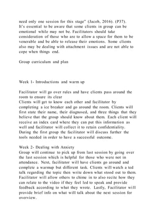 need only one session for this stage” (Jacob, 2016). (P37).
It’s essential to be aware that some clients in group can be
emotional while may not be. Facilitators should take
consideration of those who are to allow a space for them to be
venerable and be able to release their emotions. Some clients
also may be dealing with attachment issues and are not able to
cope when things end.
Group curriculum and plan
Week 1- Introductions and warm up
Facilitator will go over rules and have clients pass around the
room to ensure its clear
Clients will get to know each other and facilitator by
completing a ice breaker and go around the room. Clients will
first state their name, their diagnosed, and three things that they
believe that the group should know about them. Each client will
receive an index card where they can put this information as
well and facilitator will collect it to retain confidentiality.
During the first group the facilitator will discuss further the
tools needed in order to have a successful outcome.
Week 2- Dealing with Anxiety
Group will continue to pick up from last session by going over
the last session which is helpful for those who were not in
attendance. Next, facilitator will have clients go around and
complete a warmup but different task. Clients will watch a ted
talk regarding the topic then write down what stood out to them.
Facilitator will allow others to chime in to also recite how they
can relate to the video if they feel led to speak and provide
feedback according to what they wrote. Lastly, Facilitator wi ll
provide brief info on what will talk about the next session for
overview.
 