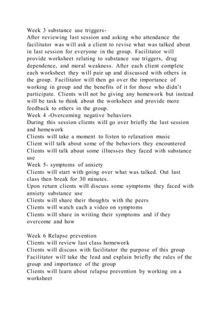 Week 3 substance use triggers-
After reviewing last session and asking who attendance the
facilitator was will ask a client to revise what was talked about
in last session for everyone in the group. Facilitator will
provide worksheet relating to substance sue triggers, drug
dependence, and moral weakness. After each client complete
each worksheet they will pair up and discussed with others in
the group. Facilitator will then go over the importance of
working in group and the benefits of it for those who didn’t
participate. Clients will not be giving any homework but instead
will be task to think about the worksheet and provide more
feedback to others in the group.
Week 4 -Overcoming negative behaviors
During this session clients will go over briefly the last session
and homework
Clients will take a moment to listen to relaxation music
Client will talk about some of the behaviors they encountered
Clients will talk about some illnesses they faced with substance
use
Week 5- symptoms of anxiety
Clients will start with going over what was talked. Out last
class then break for 30 minutes.
Upon return clients will discuss some symptoms they faced with
anxiety substance use
Clients will share their thoughts with the peers
Clients will watch each a video on symptoms
Clients will share in writing their symptoms and if they
overcome and how
Week 6 Relapse prevention
Clients will review last class homework
Clients will discuss with facilitator the purpose of this group
Facilitator will take the lead and explain briefly the rules of the
group and importance of the group
Clients will learn about relapse prevention by working on a
worksheet
 
