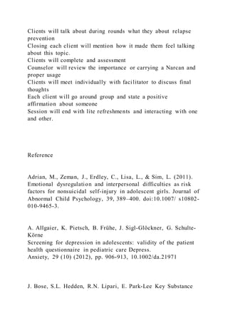 Clients will talk about during rounds what they about relapse
prevention
Closing each client will mention how it made them feel talking
about this topic.
Clients will complete and assessment
Counselor will review the importance or carrying a Narcan and
proper usage
Clients will meet individually with facilitator to discuss final
thoughts
Each client will go around group and state a positive
affirmation about someone
Session will end with lite refreshments and interacting with one
and other.
Reference
Adrian, M., Zeman, J., Erdley, C., Lisa, L., & Sim, L. (2011).
Emotional dysregulation and interpersonal difficulties as risk
factors for nonsuicidal self-injury in adolescent girls. Journal of
Abnormal Child Psychology, 39, 389–400. doi:10.1007/ s10802-
010-9465-3.
A. Allgaier, K. Pietsch, B. Frühe, J. Sigl-Glöckner, G. Schulte-
Körne
Screening for depression in adolescents: validity of the patient
health questionnaire in pediatric care Depress.
Anxiety, 29 (10) (2012), pp. 906-913, 10.1002/da.21971
J. Bose, S.L. Hedden, R.N. Lipari, E. Park-Lee Key Substance
 
