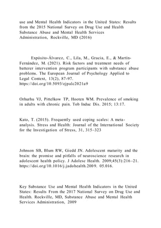 use and Mental Health Indicators in the United States: Results
from the 2015 National Survey on Drug Use and Health
Substance Abuse and Mental Health Services
Administration, Rockville, MD (2016)
Expósito-Álvarez, C., Lila, M., Gracia, E., & Martín-
Fernández, M. (2021). Risk factors and treatment needs of
batterer intervention program participants with substance abuse
problems. The European Journal of Psychology Applied to
Legal Context, 13(2), 87-97.
https://doi.org/10.5093/ejpalc2021a9
Orhurhu VJ, Pittelkow TP, Hooten WM. Prevalence of smoking
in adults with chronic pain. Tob Induc Dis. 2015; 13:17.
Kato, T. (2015). Frequently used coping scales: A meta-
analysis. Stress and Health: Journal of the International Society
for the Investigation of Stress, 31, 315–323
Johnson SB, Blum RW, Giedd JN. Adolescent maturity and the
brain: the promise and pitfalls of neuroscience research in
adolescent health policy. J Adolesc Health. 2009;45(3):216–21.
https://doi.org/10.1016/j.jadohealth.200 9. 05.016.
Key Substance Use and Mental Health Indicators in the United
States: Results From the 2017 National Survey on Drug Use and
Health. Rockville, MD, Substance Abuse and Mental Health
Services Administration, 2009
 