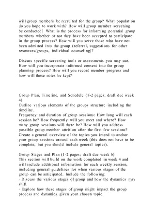 will group members be recruited for the group? What population
do you hope to work with? How will group member screening
be conducted? What is the process for informing potential group
members whether or not they have been accepted to participate
in the group process? How will you serve those who have not
been admitted into the group (referral, suggestions for other
resources/groups, individual counseling)?
Discuss specific screening tools or assessments you may use.
How will you incorporate informed consent into the group
planning process? How will you record member progress and
how will those notes be kept?
Group Plan, Timeline, and Schedule (1-2 pages; draft due week
4)
Outline various elements of the groups structure including the
timeline.
Frequency and duration of group sessions: How long will each
session be? How frequently will you meet and where? How
many group sessions will there be? How will you address
possible group member attrition after the first few sessions?
Create a general overview of the topics you intend to anchor
your group sessions around each week (this does not have to be
complete, but you should include general topics).
Group Stages and Plan (1-2 pages; draft due week 6)
This section will build on the work completed in week 4 and
will include additional information for each weekly session,
including general guidelines for when various stages of the
group can be anticipated. Include the following:
· Discuss the various stages of group and how the dynamics may
shift.
· Explore how these stages of group might impact the group
process and dynamics given your chosen topic.
 