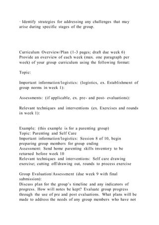 · Identify strategies for addressing any challenges that may
arise during specific stages of the group.
Curriculum Overview/Plan (1-3 pages; draft due week 6)
Provide an overview of each week (max. one paragraph per
week) of your group curriculum using the following format:
Topic:
Important information/logistics: (logistics, ex. Establishment of
group norms in week 1):
Assessments: (if applicable, ex. pre- and post- evaluations):
Relevant techniques and interventions (ex. Exercises and rounds
in week 1):
Example: (this example is for a parenting group)
Topic: Parenting and Self Care
Important information/logistics: Session 8 of 10, begin
preparing group members for group ending
Assessment: Send home parenting skills inventory to be
returned before week 10
Relevant techniques and interventions: Self care drawing
exercise; cutting off/drawing out, rounds to process exercise
Group Evaluation/Assessment (due week 9 with final
submission):
Discuss plan for the group’s timeline and any indicators of
progress. How will notes be kept? Evaluate group progress
through the use of pre and post evaluations. What plans will be
made to address the needs of any group members who have not
 