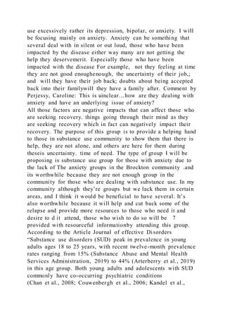use excessively rather its depression, bipolar, or anxiety. I will
be focusing mainly on anxiety. Anxiety can be something that
several deal with in silent or out loud, those who have been
impacted by the disease either way many are not getting the
help they deservemerit. Especially those who have been
impacted with the disease For example, not they feeling at time
they are not good enoughenough, the uncertainty of their job,;
and will they have their job back; doubts about being accepted
back into their familywill they have a family after. Comment by
Perjessy, Caroline: This is uinclear…how are they dealing with
anxiety and have an underlying issue of anxiety?
All those factors are negative impacts that can affect those who
are seeking recovery. things going through their mind as they
are seeking recovery which in fact can negatively impact their
recovery. The purpose of this group is to provide a helping hand
to those in substance use community to show them that there is
help, they are not alone, and others are here for them during
theseis uncertainty. time of need. The type of group I will be
proposing is substance use group for those with anxiety due to
the lack of The anxiety groups in the Brockton community .and
its worthwhile because they are not enough group in the
community for those who are dealing with substance use. In my
community although they’re groups but we lack them in certain
areas, and I think it would be beneficial to have several. It’s
also worthwhile because it will help and cut back some of the
relapse and provide more resources to those who need it and
desire to d it attend, those who wish to do so will be 7
provided with resourceful informationby attending this group.
According to the Article Journal of effective Disorders
“Substance use disorders (SUD) peak in prevalence in young
adults ages 18 to 25 years, with recent twelve-month prevalence
rates ranging from 15% (Substance Abuse and Mental Health
Services Administration, 2019) to 44% (Arterberry et al., 2019)
in this age group. Both young adults and adolescents with SUD
commonly have co-occurring psychiatric conditions
(Chan et al., 2008; Couwenbergh et al., 2006; Kandel et al.,
 